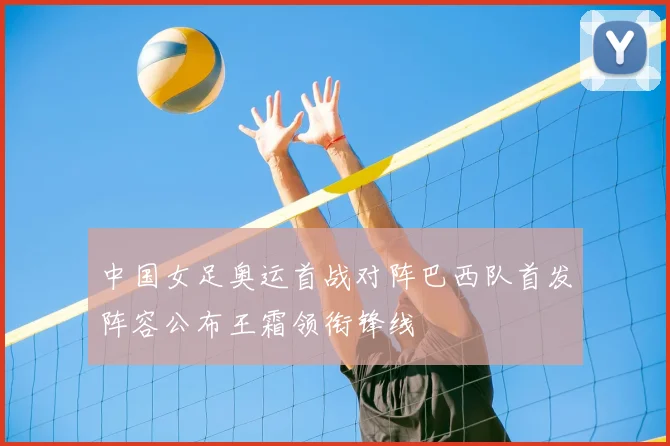 中国女足奥运首战对阵巴西队首发阵容公布王霜领衔锋线