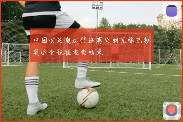 中国女足奥运预选赛失利无缘巴黎奥运会征程宣告结束