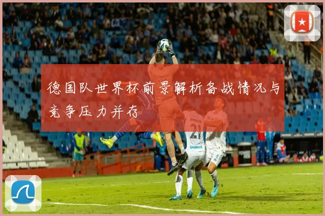 德国队世界杯前景解析备战情况与竞争压力并存