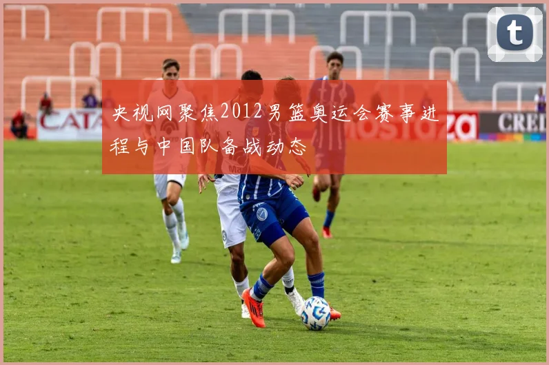 央视网聚焦2012男篮奥运会赛事进程与中国队备战动态