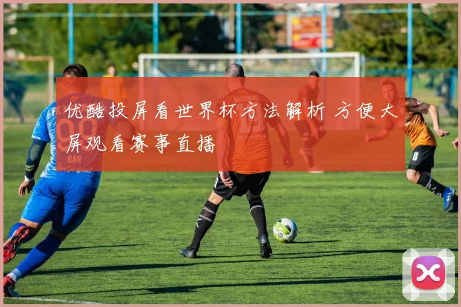 优酷投屏看世界杯方法解析 方便大屏观看赛事直播