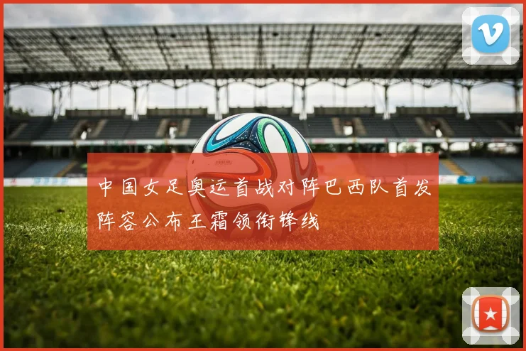 中国女足奥运首战对阵巴西队首发阵容公布王霜领衔锋线