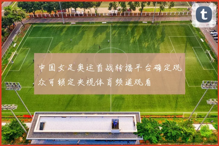 中国女足奥运首战转播平台确定观众可锁定央视体育频道观看
