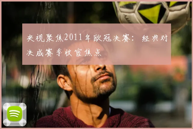 央视聚焦2011年欧冠决赛:经典对决成赛季收官焦点