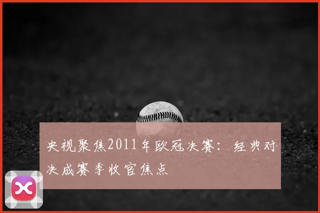 央视聚焦2011年欧冠决赛:经典对决成赛季收官焦点