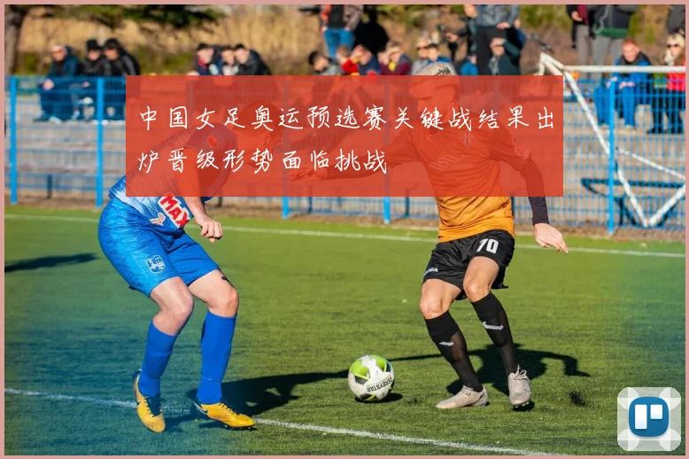中国女足奥运预选赛关键战结果出炉晋级形势面临挑战